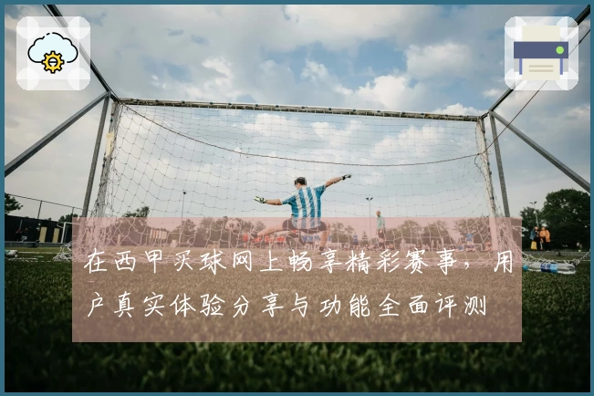 在西甲买球网上畅享精彩赛事，用户真实体验分享与功能全面评测
