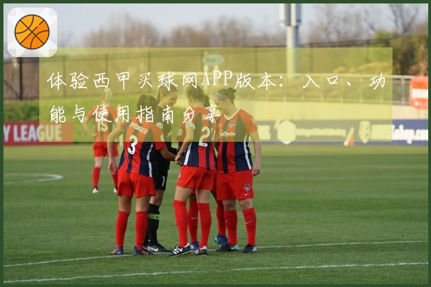 体验西甲买球网APP版本：入口、功能与使用指南分享