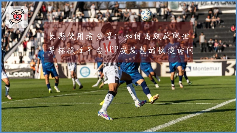 长期使用者分享:如何高效获取世界杯投注平台APP安装包的快捷访问方式