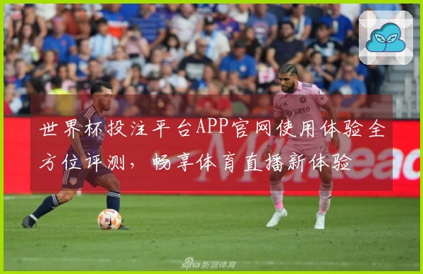 世界杯投注平台APP官网使用体验全方位评测，畅享体育直播新体验
