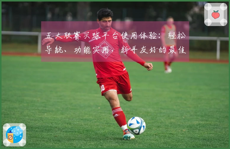 五大联赛买球平台使用体验:轻松导航、功能实用,新手友好的最佳选择